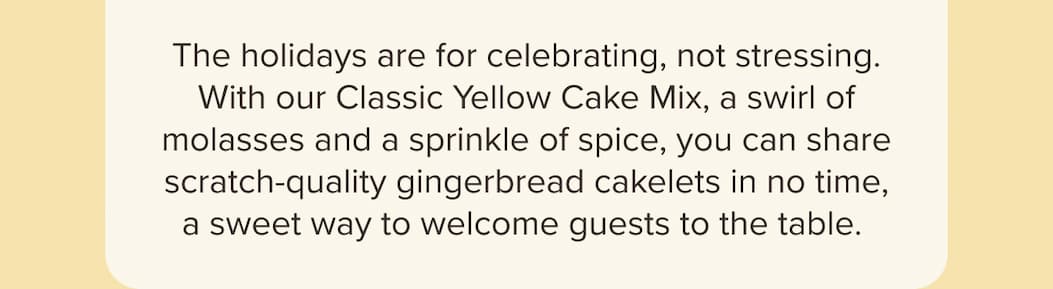 The holidays are for celebrating, not stressing. With our Classic Yellow Cake Mix, a swirl of molasses and a sprinkle of spice, you can share scratch-quality gingerbread cakelets in no time, a sweet way to welcome guests to the table. 