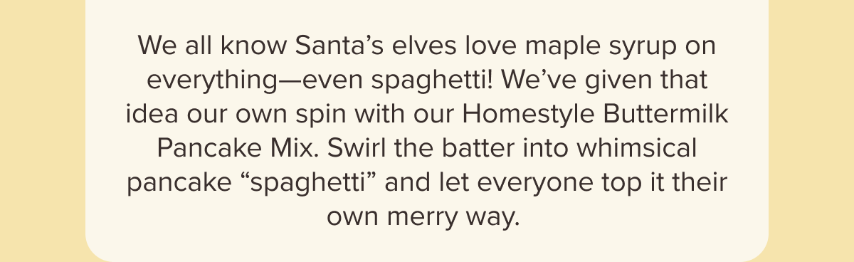 We all know Santa’s elves love maple syrup on everything—even spaghetti! We’ve given that idea our own spin with our Homestyle Buttermilk Pancake Mix. Swirl the batter into whimsical pancake “spaghetti” and let everyone top it their own merry way. 