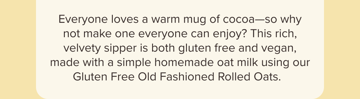 Everyone loves a warm mug of cocoa—so why not make one everyone can enjoy? This rich, velvety sipper is both gluten free and vegan, made with a simple homemade oat milk using our Gluten Free Old Fashioned Rolled Oats.  