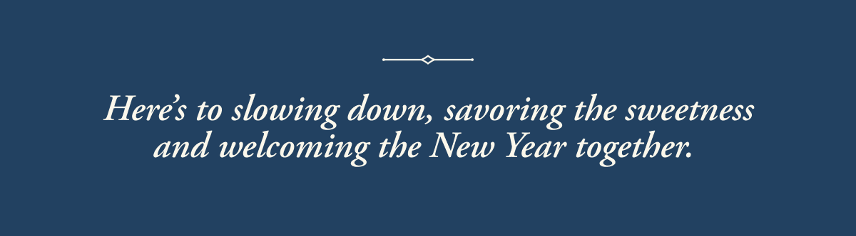 Here's to slowing down, savoring the sweetness and welcoming the New Year together