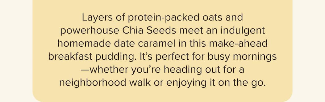 Layers of protein-packed oats and powerhouse Chia Seeds meet an indulgent homemade date caramel in this make-ahead breakfast pudding. It’s perfect for busy mornings—whether you’re heading out for a neighborhood walk or enjoying it on the go.