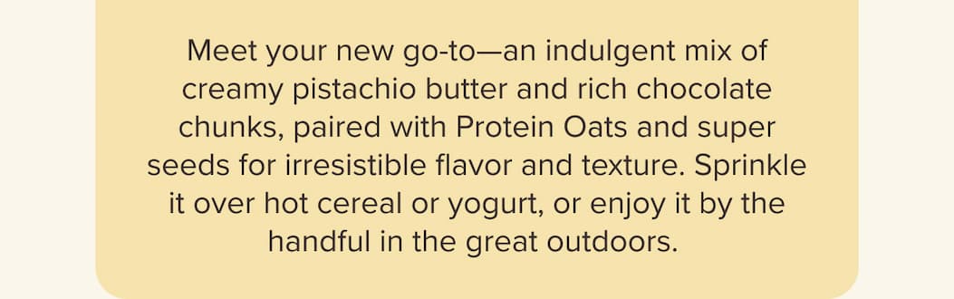 Meet your new go-to—an indulgent mix of creamy pistachio butter and rich chocolate chunks, paired with Protein Oats and super seeds for irresistible flavor and texture. Sprinkle it over hot cereal or yogurt, or enjoy it by the handful in the great outdoors.