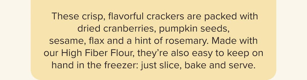 These crisp, flavorful crackers are packed with dried cranberries, pumpkin seeds, sesame, flax and a hint of rosemary. Made with our High Fiber Flour, they’re also easy to keep on hand in the freezer: just slice, bake and serve.