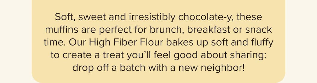Soft, sweet and irresistibly chocolate-y, these muffins are perfect for brunch, breakfast or snack time. Our High Fiber Flour bakes up soft and fluffy to create a treat you’ll feel good about sharing: drop off a batch with a new neighbor!