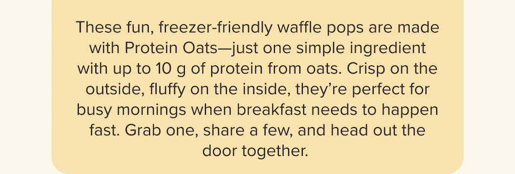 These fun, freezer-friendly waffle pops are made with Protein Oats—just one simple ingredient with up to 10 g of protein from oats. Crisp on the outside, fluffy on the inside, they’re perfect for busy mornings when breakfast needs to happen fast. Grab one, share a few, and head out the door together.