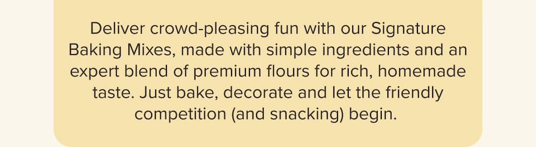  Deliver crowd-pleasing fun with our Signature Baking Mixes, made with simple ingredients and an expert blend of premium flours for rich, homemade taste. Just bake, decorate and let the friendly competition (and snacking) begin.