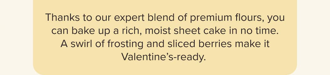 Thanks to our expert blend of premium flours, you can bake up a rich, moist sheet cake in no time. A swirl of frosting and sliced berries make it Valentine’s-ready.