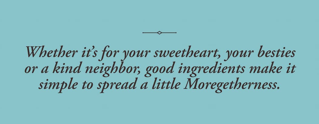 Whether it’s for your sweetheart, your besties or a kind neighbor, good ingredients make it simple to spread a little Moregetherness.    