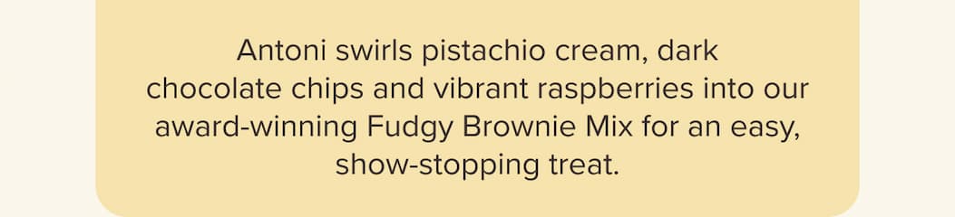 Antoni swirls pistachio cream, dark chocolate chips and vibrant raspberries into our award-winning Fudgy Brownie Mix for an easy, show-stopping treat.