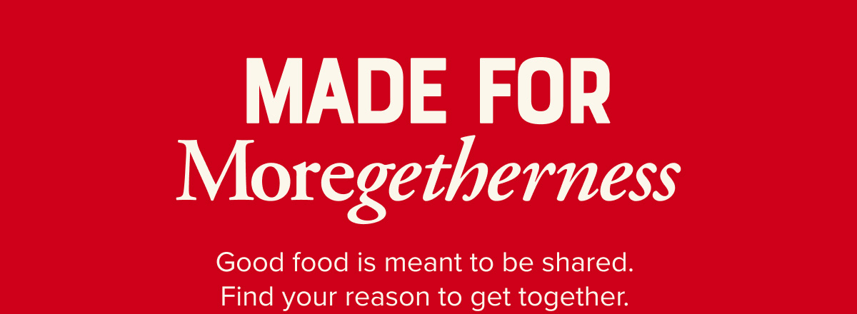 Made for moregetherness. Good food is meant to be shared. Find your reason to get together.