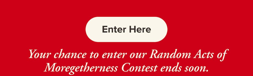 Enter Here. Your chance to enter our Random Acts of Moregetherness Contest ends soon.
