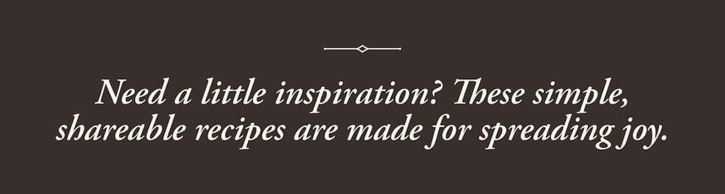Need a little inspiration? These simple, sharable recipes ae made for spreading joy.