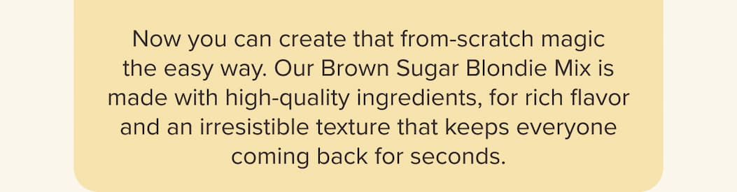 Now you can create that from-scratch magic the easy way. Our Brown Sugar Blondie Mix is made with high-quality ingredients, for rich flavor and an irresistible texture that keeps everyone coming back for seconds.