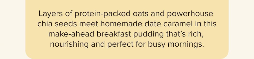 Layers of protein-packed oats and powerhouse chia seeds meet homemade date caramel in this make-ahead breakfast pudding that’s rich, nourishing and perfect for busy mornings.