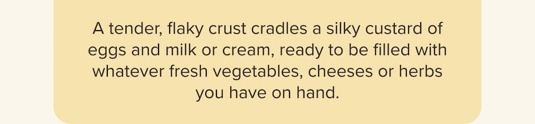 A tender, flaky crust cradles a silky custard of eggs and milk or cream, ready to be filled with whatever fresh vegetables, cheeses or herbs you have on hand.
