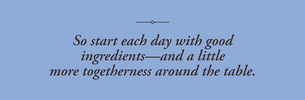 So start each day with good ingredients—and a little more togetherness around the table.