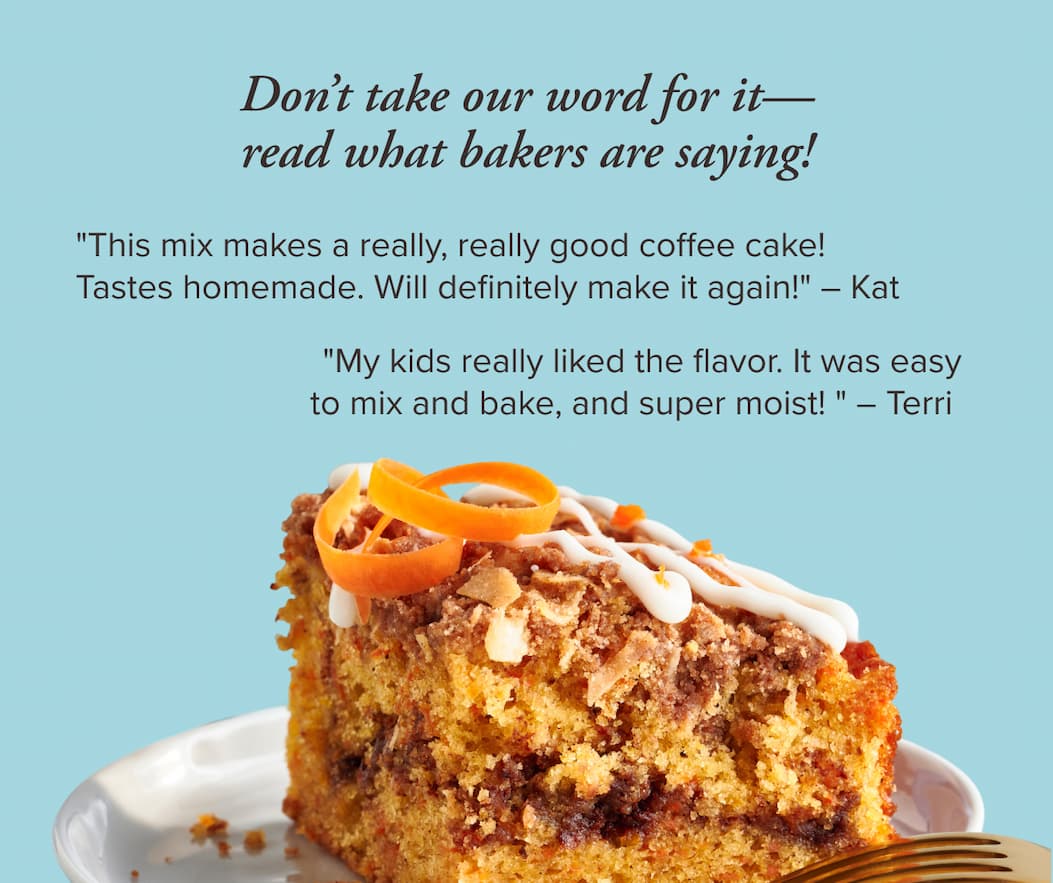 Don’t take our word for it—read what bakers are saying!      "This mix makes a really, really good coffee cake! Tastes homemade. Will definitely make it again!" ~ Kat      "My kids really liked the flavor. It was easy to mix and bake, and super moist! " ~ Terri
