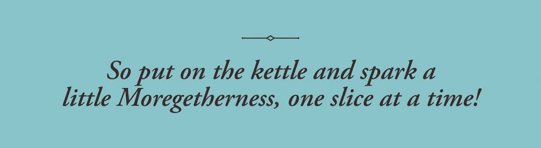 So put on the kettle and spark a little Moregetherness, one slice at a time! 