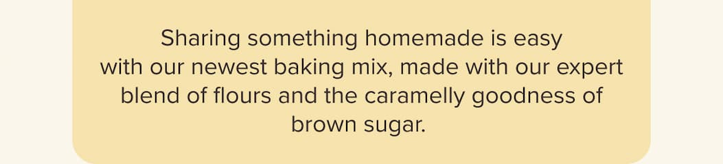Sharing something homemade is easy with our newest baking mix, made with our expert blend of flours and the caramelly goodness of brown sugar. 