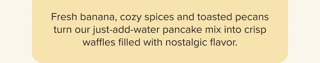  Fresh banana, cozy spices and toasted pecans turn our just-add-water pancake mix into crisp waffles filled with nostalgic flavor.