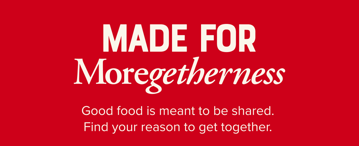 Made for moregetherness. Good food is meant to be shared. Find your reason to get together.