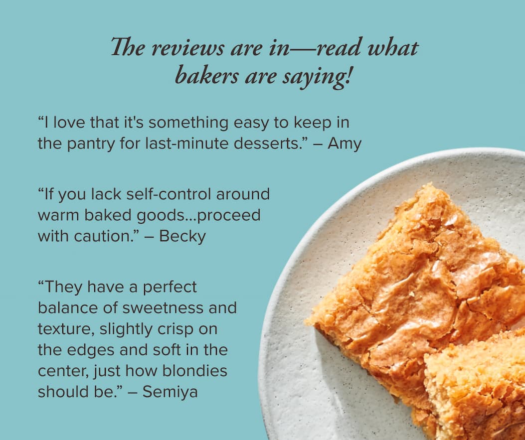 The reviews are in—read what bakers are saying!      “I love that it's something easy to keep in the pantry for last-minute desserts.” ~ Amy      “If you lack self-control around warm baked goods . . . proceed with caution.” ~ Becky      “They have a perfect balance of sweetness and texture, slightly crisp on the edges and soft in the center, just how blondies should be.” ~ Semiya 