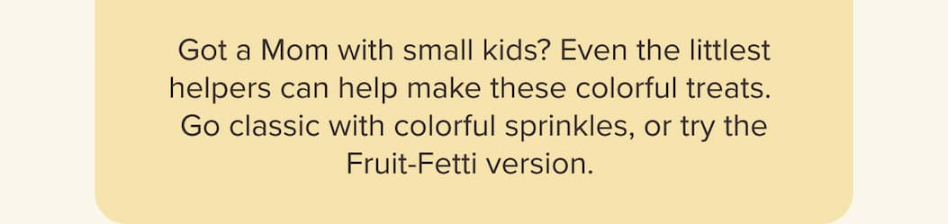 Got a Mom with small kids? Even the littlest helpers can help make these colorful treats.   Go classic with colorful sprinkles, or try the Fruit-Fetti version.