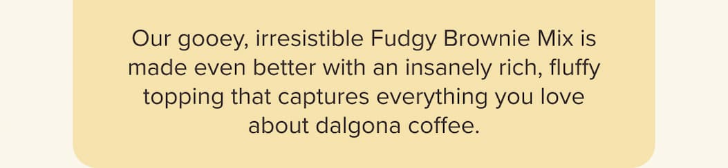 Our gooey, irresistible Fudgy Brownie Mix is made even better with an insanely rich, fluffy topping that captures everything you love about dalgona coffee.