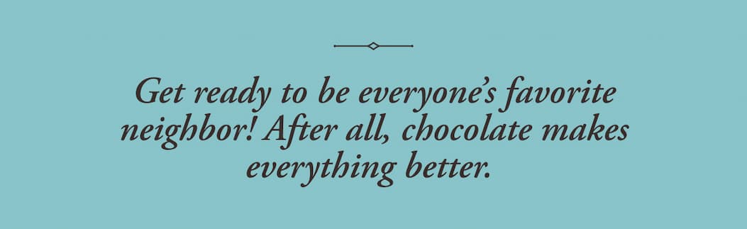 Get ready to be everyone’s favorite neighbor! After all, chocolate makes everything better.