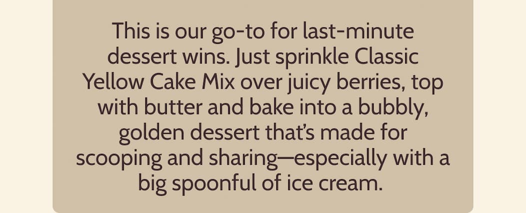This is our go-to for last-minute dessert wins. Just sprinkle Classic Yellow Cake Mix over juicy berries (fresh or frozen), top with butter and bake into a bubbly, golden dessert that’s made for scooping and sharing—especially with a big spoonful of ice cream.