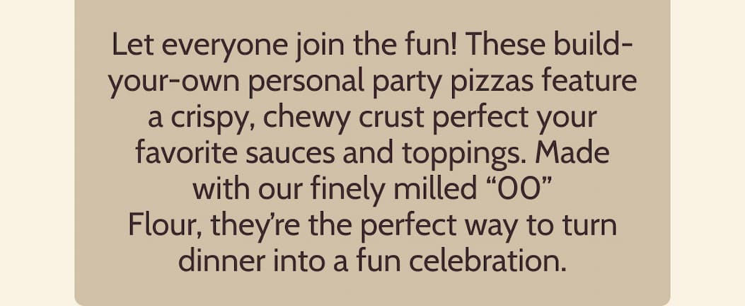 Let everyone join the fun! These build-your-own personal party pizzas feature a crispy, chewy crust perfect your favorite sauces and toppings. Made with our finely milled “00” Flour, they’re the perfect way to turn dinner into a fun celebration.
