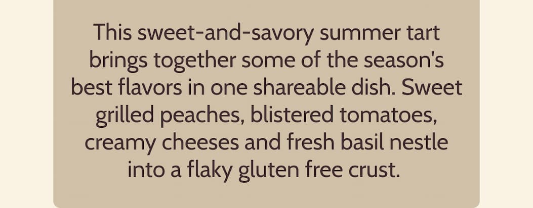 This sweet-and-savory summer tart brings together some of the season's best flavors in one shareable dish. Sweet grilled peaches, blistered tomatoes, creamy cheeses and fresh basil nestle into a flaky gluten free crust.