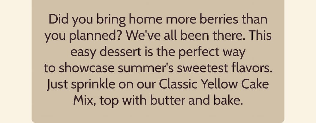 Did you bring home more berries than you planned? We've all been there. This easy dessert is the perfect way to showcase summer's sweetest flavors. Just sprinkle on our Classic Yellow Cake Mix, top with butter and bake.