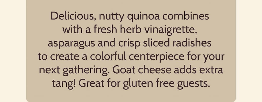 Delicious, nutty quinoa combines with a fresh herb vinaigrette, asparagus and crisp sliced radishes to create a colorful centerpiece for your next gathering. Goat cheese adds extra tang! Great for gluten free guests.