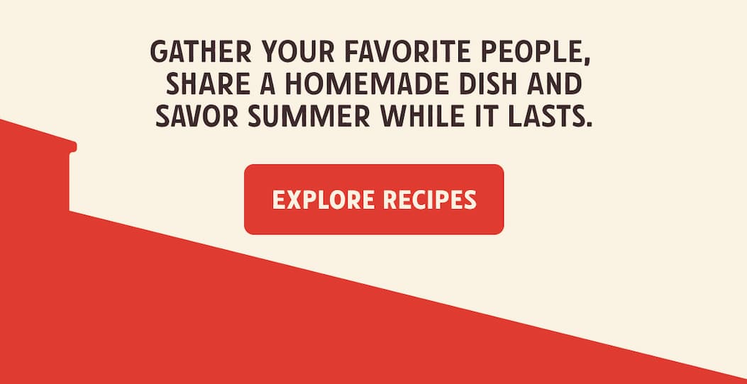 Gather your favorite people, share a homemade dish and savor summer while it lasts. Explore Recipes!