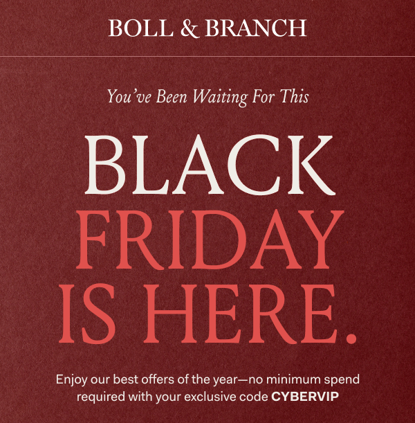BOLL & BRANCH You've Been Waiting For This BLACK FRIDAY IS HERE Enjoy our best offers of the year—no minimum spend required with your exclusive code CYBERVIP