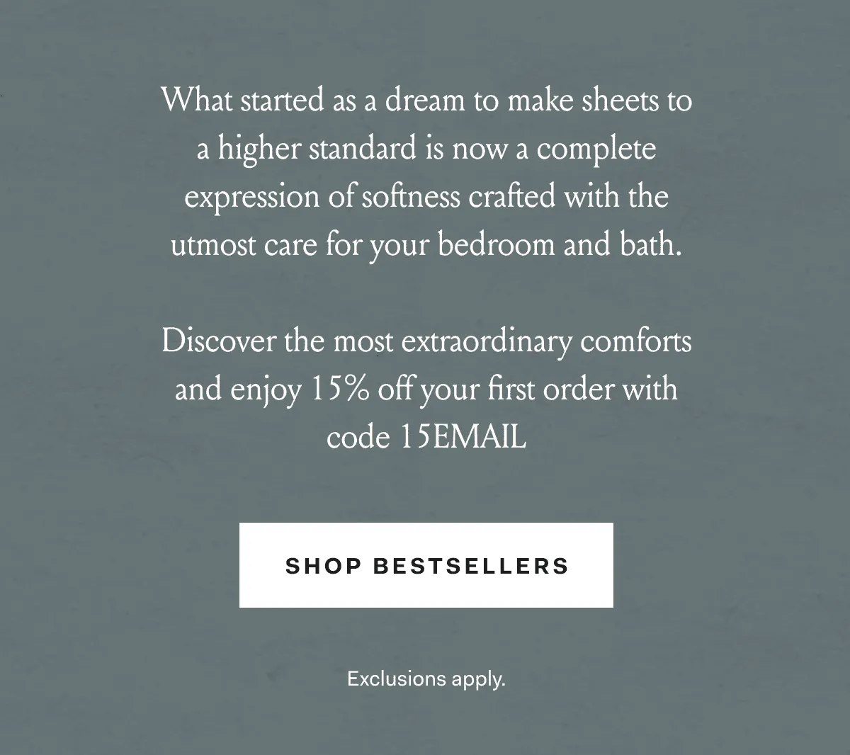 What started as a dream to make sheets to a higher standard is now a complete expression of softness crafted with the utmost care for your bedroom and bath. Discover the most extraordinary comforts and enjoy 15% off your first order with code 15EMAIL. SHOP BESTSELLERS Exclusions apply.