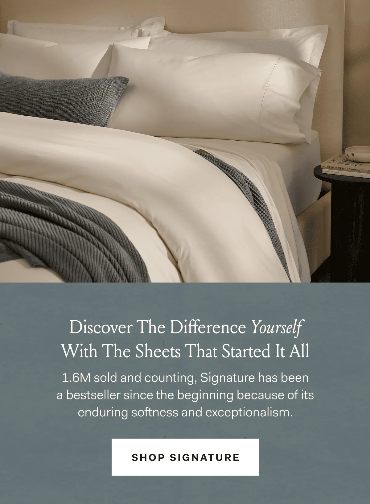 Discover The Difference Yourself With The Sheets That Started It All 1.6M sold and counting, Signature has been a bestseller since the beginning because of its enduring softness and exceptionalism. SHOP SIGNATURE