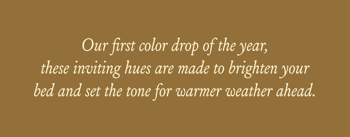 Our first color drop of the year, these inviting hues are made to brighten your bed and set the tone for warmer weather ahead.