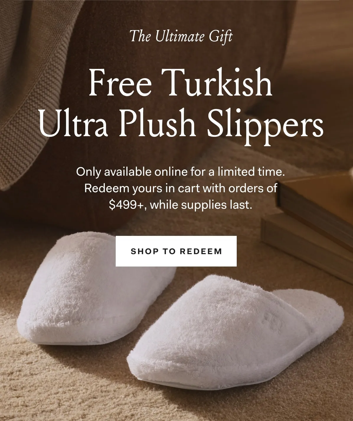 The Ultimate Gift Free Turkish Ultra Plush Slippers Only available online for a limited time. Redeem yours in cart with orders of $499+, while supplies last. SHOP TO REDEEM