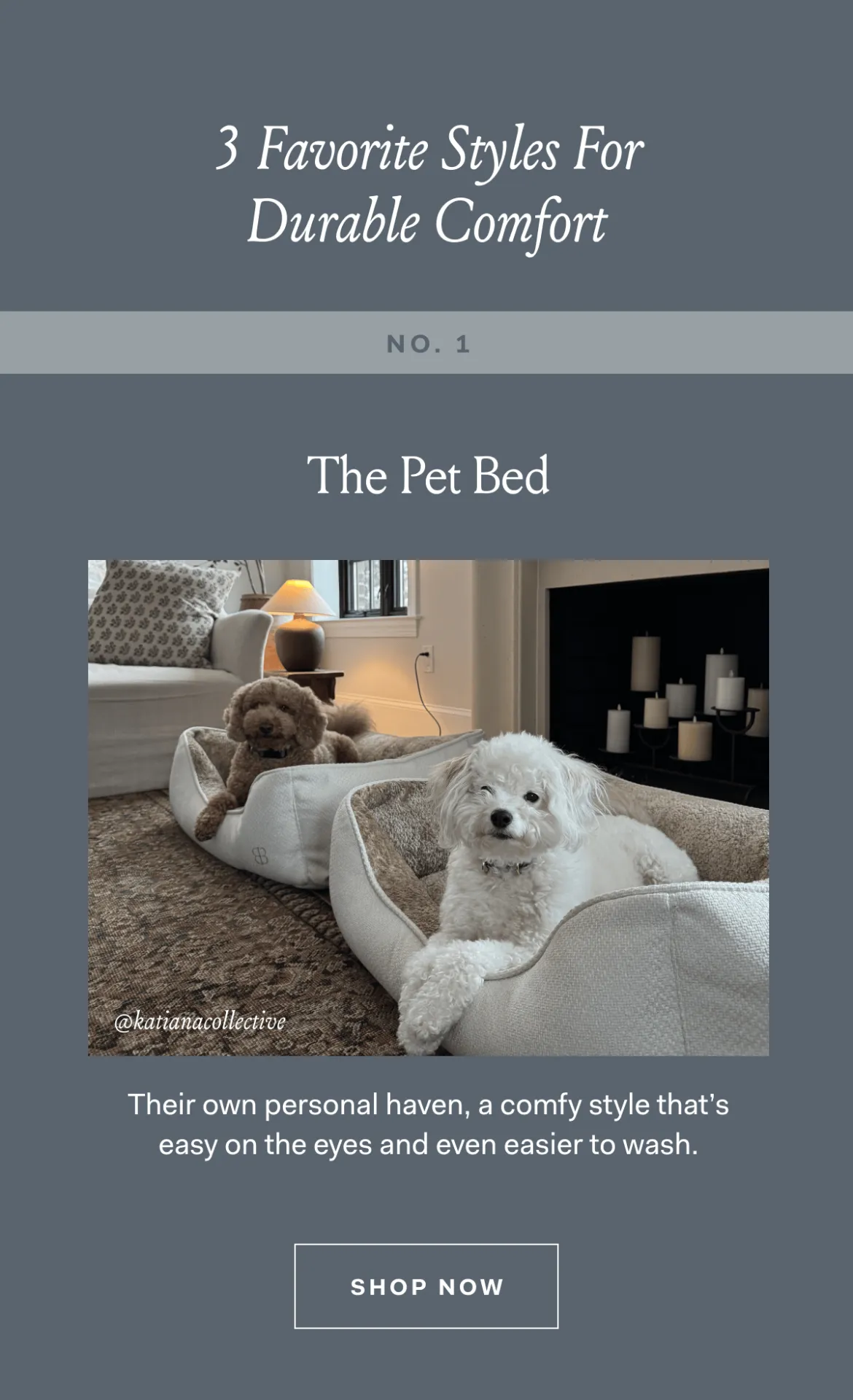 3 Favorite Styles For Durable Comfort NO. 1 The Pet Bed @katianacollective Their own personal haven, a comfy style that's easy on the eyes and even easier to wash. SHOP NOW