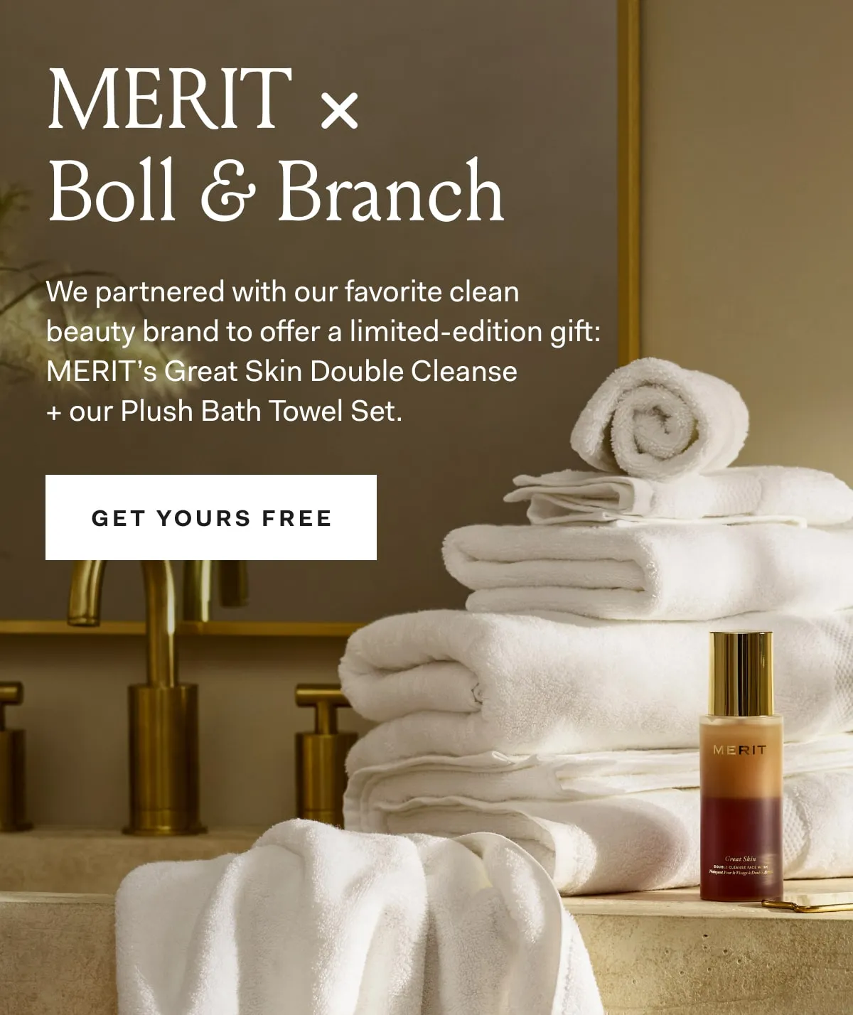 Merit X Boll & Branch We partnered with our favorite clean beauty brand to offer a limited-edition gift: Merit's Great Skin Double Cleanse + our Plush Bath Towel Set Get Yours Free