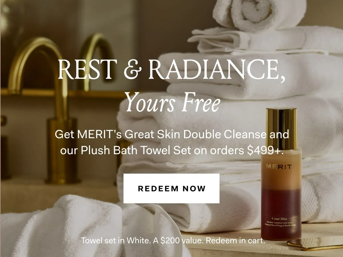 Rest & Radiance, Yours Free Get Merit's Great Skin Double Cleanse and our Plush Bath Towel Set on orders $499+. REDEEM NOW Towel Set in White. A $200 value. Redeem in cart.