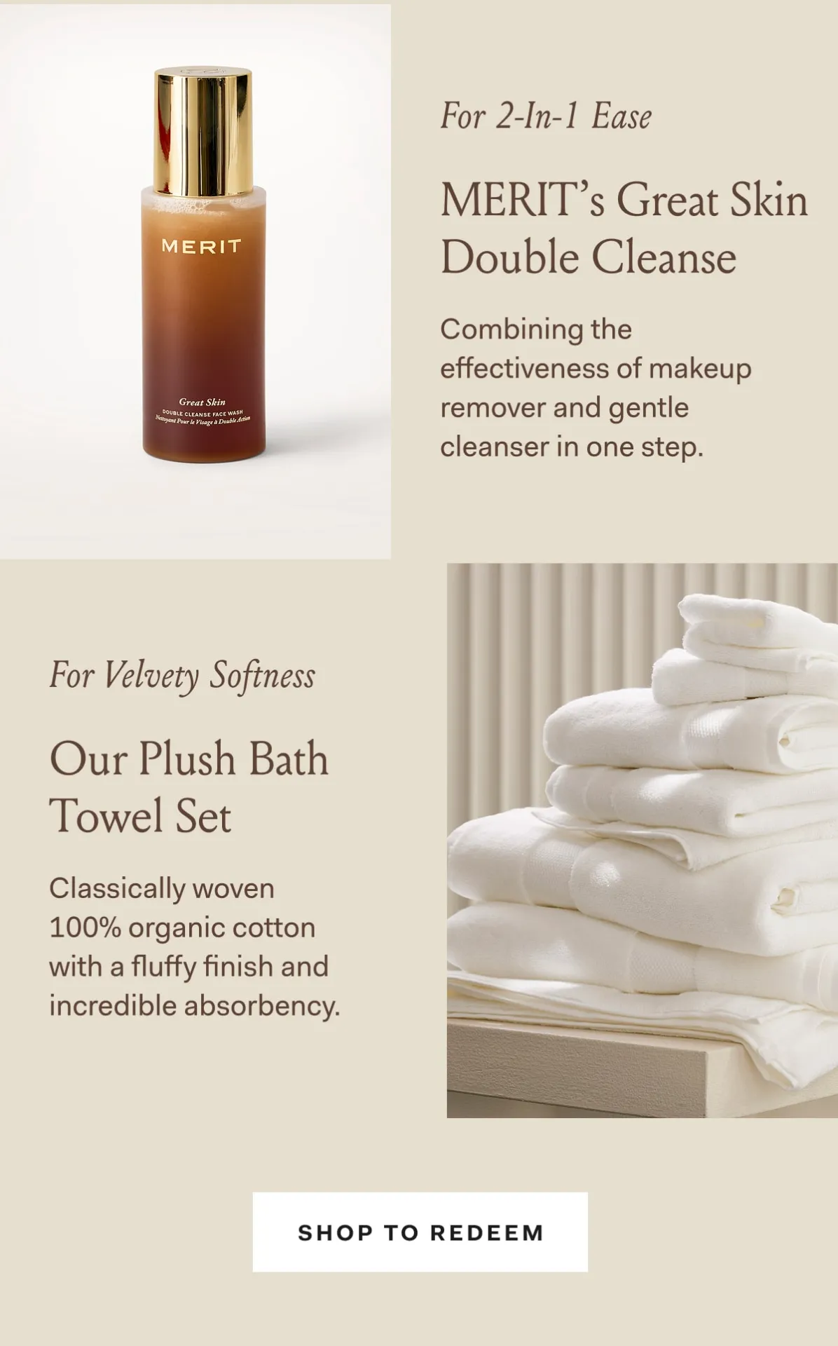 For 2-in-1 Ease Merit's Great Skin Double Cleanse Combining the effectiveness of makeup remover and gentle cleanser in one step. For velvety softness our plush bath towel set classically woven 100% organic cotton with a fluffy finish and incredible absorbency. Shop to redeem.