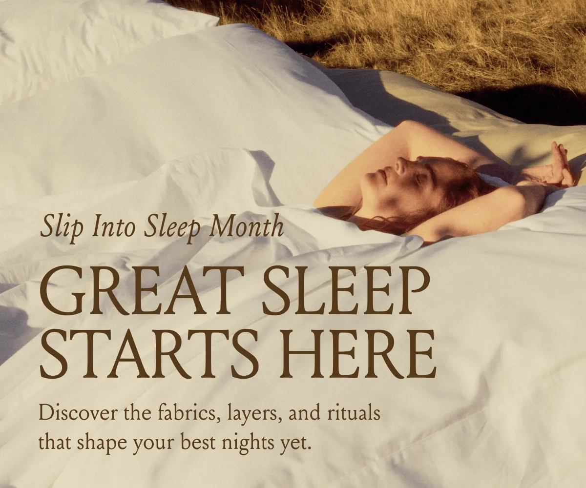 Slip Into Sleep Month GREAT SLEEP STARTS HERE Discover the fabrics, layers, and rituals that shape your best nights yet. 