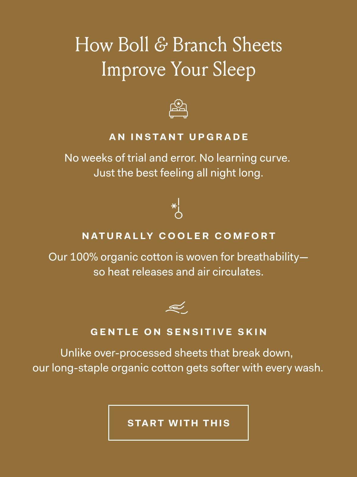 How Boll & Branch Sheets Improve Your Sleep AN INSTANT UPGRADE No weeks of trial and error. No learning curve. Just the best feeling all night long. NATURALLY COOLER COMFORT Our 100% organic cotton is woven for breathability—so heat releases and air circulates. GENTLE ON SENSITIVE SKIN Unlike over-processed sheets that break down, our long-staple organic cotton gets softer with every wash. START WITH THIS