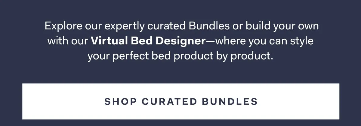 Explore our expertly curated Bundles or build your own with our Virtual Bed Designer-where you can style your perfect bed product by product. SHOP CURATED BUNDLES
