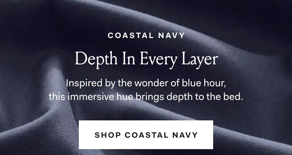 COASTAL NAVY Depth In Every Layer Inspired by the wonder of blue hour, this immersive hue brings depth to the bed. SHOP COASTAL NAVY. 
