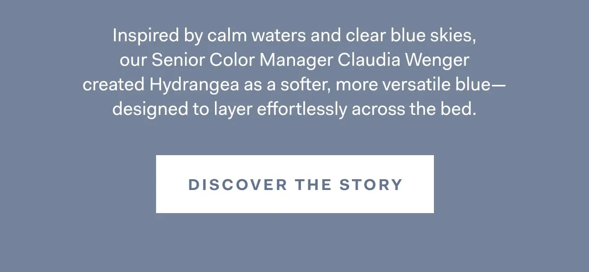 Inspired by calm waters and clear blue skies, our Senior Color Manager Claudia Wenger created Hydrangea as a softer, more versatile blue- designed to layer effortlessly across the bed. DISCOVER THE STORY 