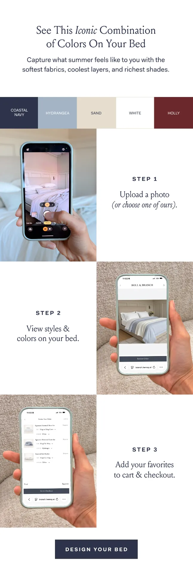 See This Iconic Combination of Colors On Your Bed Capture what summer feels like to you with the softest fabrics, coolest layers, and richest shades. COASTAL NAVY HYDRANGEA SAND WHITE HOLLY STEP 1 Upload a photo (or choose one of ours). STEP 2 View Styles & colors on your bed. STEP 3 Add your favorites to cart & checkout. DESIGN YOUR BED